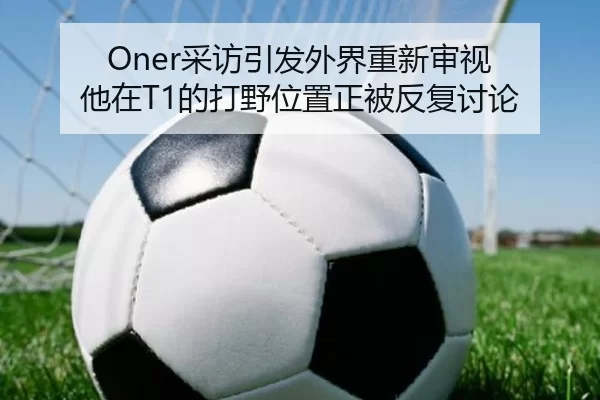 Oner采访引发外界重新审视 他在T1的打野位置正被反复讨论
